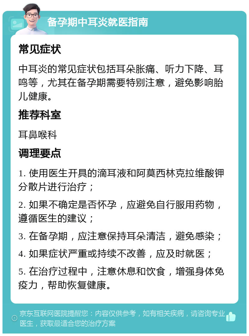 备孕期中耳炎就医指南 常见症状 中耳炎的常见症状包括耳朵胀痛、听力下降、耳鸣等，尤其在备孕期需要特别注意，避免影响胎儿健康。 推荐科室 耳鼻喉科 调理要点 1. 使用医生开具的滴耳液和阿莫西林克拉维酸钾分散片进行治疗； 2. 如果不确定是否怀孕，应避免自行服用药物，遵循医生的建议； 3. 在备孕期，应注意保持耳朵清洁，避免感染； 4. 如果症状严重或持续不改善，应及时就医； 5. 在治疗过程中，注意休息和饮食，增强身体免疫力，帮助恢复健康。