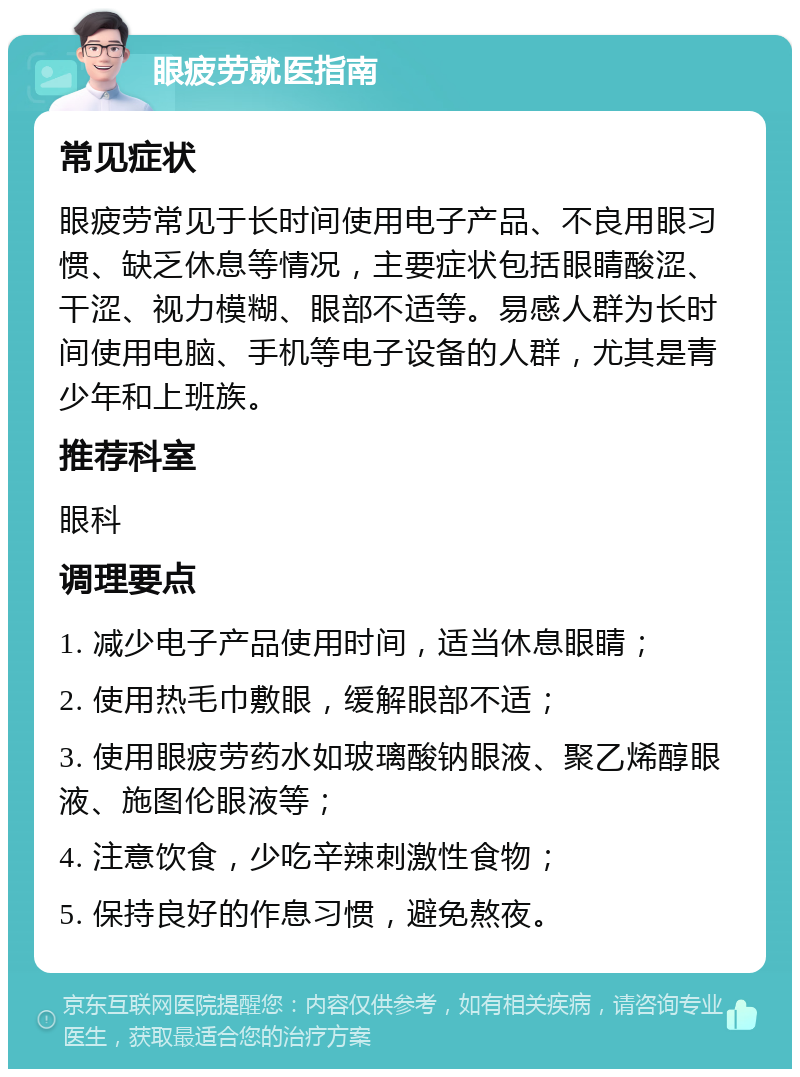 眼疲劳就医指南 常见症状 眼疲劳常见于长时间使用电子产品、不良用眼习惯、缺乏休息等情况，主要症状包括眼睛酸涩、干涩、视力模糊、眼部不适等。易感人群为长时间使用电脑、手机等电子设备的人群，尤其是青少年和上班族。 推荐科室 眼科 调理要点 1. 减少电子产品使用时间，适当休息眼睛； 2. 使用热毛巾敷眼，缓解眼部不适； 3. 使用眼疲劳药水如玻璃酸钠眼液、聚乙烯醇眼液、施图伦眼液等； 4. 注意饮食，少吃辛辣刺激性食物； 5. 保持良好的作息习惯，避免熬夜。