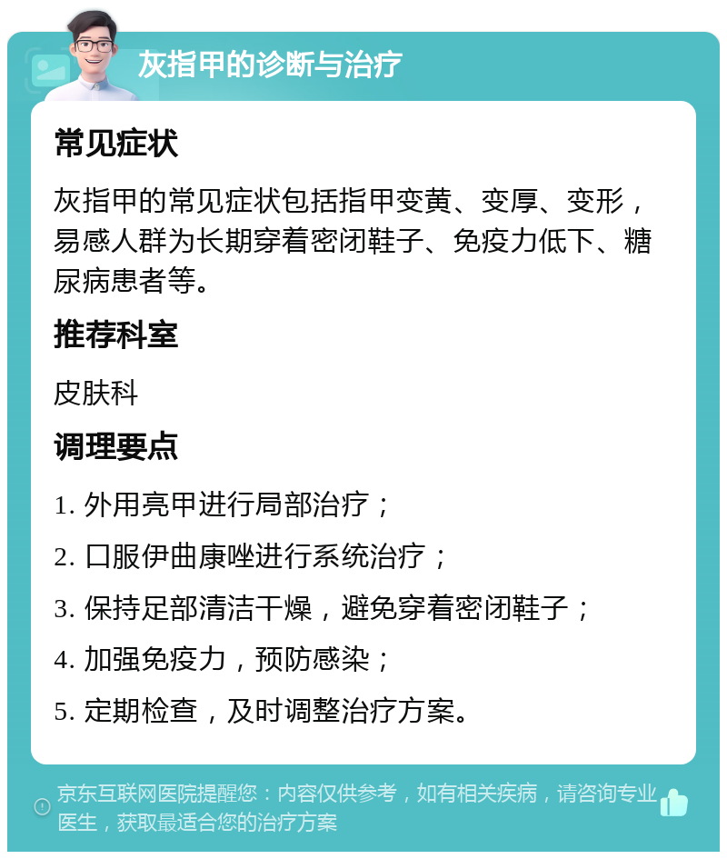 灰指甲的诊断与治疗 常见症状 灰指甲的常见症状包括指甲变黄、变厚、变形，易感人群为长期穿着密闭鞋子、免疫力低下、糖尿病患者等。 推荐科室 皮肤科 调理要点 1. 外用亮甲进行局部治疗； 2. 口服伊曲康唑进行系统治疗； 3. 保持足部清洁干燥，避免穿着密闭鞋子； 4. 加强免疫力，预防感染； 5. 定期检查，及时调整治疗方案。