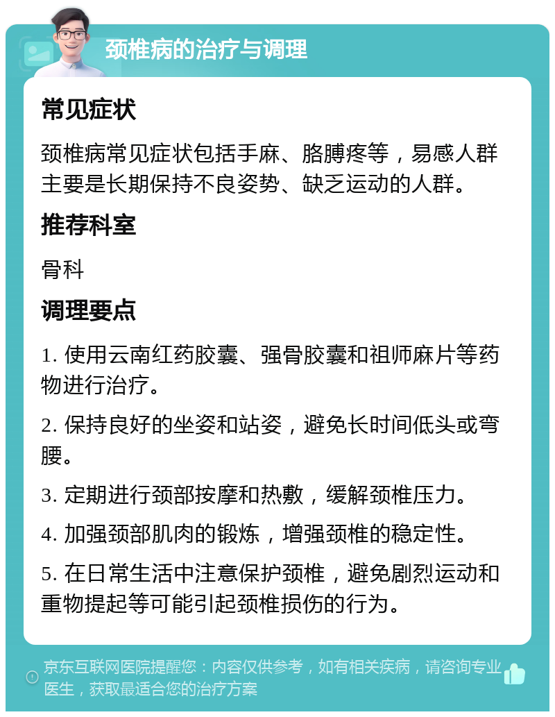 颈椎病的治疗与调理 常见症状 颈椎病常见症状包括手麻、胳膊疼等，易感人群主要是长期保持不良姿势、缺乏运动的人群。 推荐科室 骨科 调理要点 1. 使用云南红药胶囊、强骨胶囊和祖师麻片等药物进行治疗。 2. 保持良好的坐姿和站姿，避免长时间低头或弯腰。 3. 定期进行颈部按摩和热敷，缓解颈椎压力。 4. 加强颈部肌肉的锻炼，增强颈椎的稳定性。 5. 在日常生活中注意保护颈椎，避免剧烈运动和重物提起等可能引起颈椎损伤的行为。