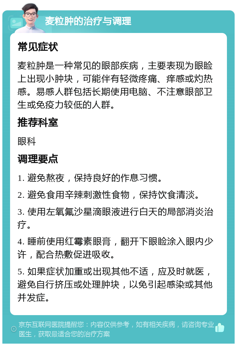 麦粒肿的治疗与调理 常见症状 麦粒肿是一种常见的眼部疾病，主要表现为眼睑上出现小肿块，可能伴有轻微疼痛、痒感或灼热感。易感人群包括长期使用电脑、不注意眼部卫生或免疫力较低的人群。 推荐科室 眼科 调理要点 1. 避免熬夜，保持良好的作息习惯。 2. 避免食用辛辣刺激性食物，保持饮食清淡。 3. 使用左氧氟沙星滴眼液进行白天的局部消炎治疗。 4. 睡前使用红霉素眼膏，翻开下眼睑涂入眼内少许，配合热敷促进吸收。 5. 如果症状加重或出现其他不适，应及时就医，避免自行挤压或处理肿块，以免引起感染或其他并发症。