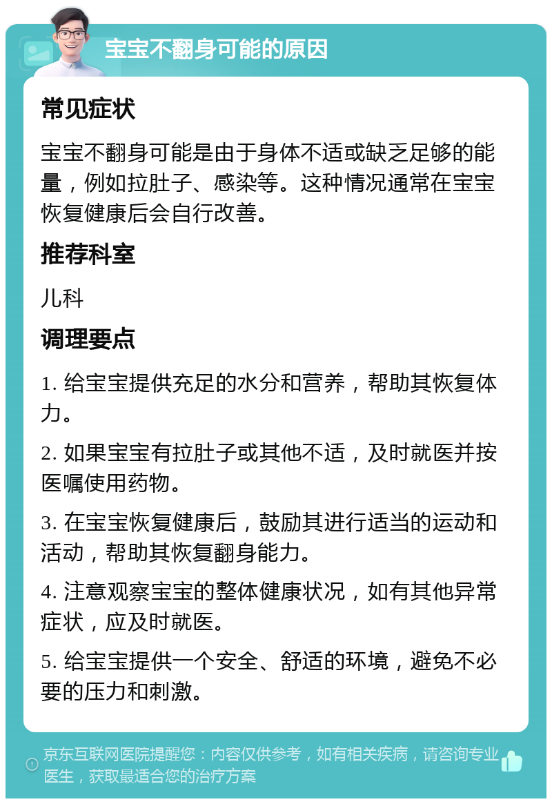 宝宝不翻身可能的原因 常见症状 宝宝不翻身可能是由于身体不适或缺乏足够的能量，例如拉肚子、感染等。这种情况通常在宝宝恢复健康后会自行改善。 推荐科室 儿科 调理要点 1. 给宝宝提供充足的水分和营养，帮助其恢复体力。 2. 如果宝宝有拉肚子或其他不适，及时就医并按医嘱使用药物。 3. 在宝宝恢复健康后，鼓励其进行适当的运动和活动，帮助其恢复翻身能力。 4. 注意观察宝宝的整体健康状况，如有其他异常症状，应及时就医。 5. 给宝宝提供一个安全、舒适的环境，避免不必要的压力和刺激。