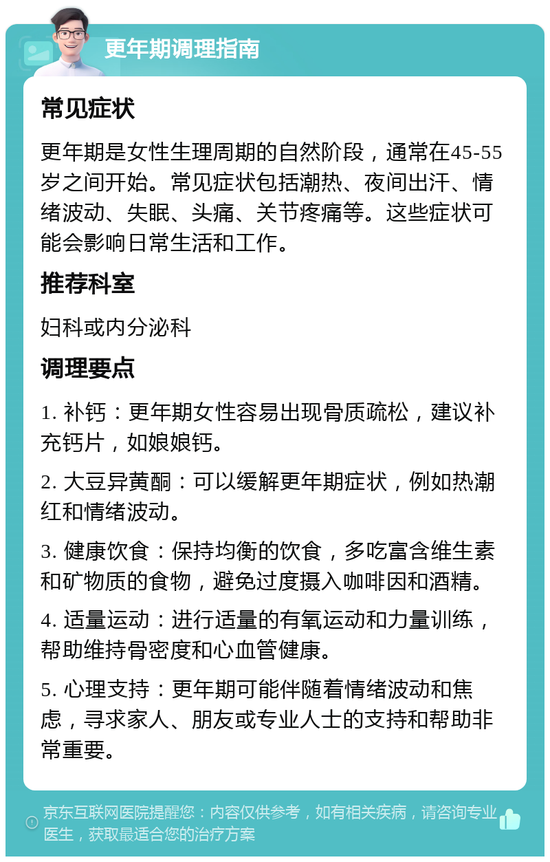 更年期调理指南 常见症状 更年期是女性生理周期的自然阶段，通常在45-55岁之间开始。常见症状包括潮热、夜间出汗、情绪波动、失眠、头痛、关节疼痛等。这些症状可能会影响日常生活和工作。 推荐科室 妇科或内分泌科 调理要点 1. 补钙：更年期女性容易出现骨质疏松，建议补充钙片，如娘娘钙。 2. 大豆异黄酮：可以缓解更年期症状，例如热潮红和情绪波动。 3. 健康饮食：保持均衡的饮食，多吃富含维生素和矿物质的食物，避免过度摄入咖啡因和酒精。 4. 适量运动：进行适量的有氧运动和力量训练，帮助维持骨密度和心血管健康。 5. 心理支持：更年期可能伴随着情绪波动和焦虑，寻求家人、朋友或专业人士的支持和帮助非常重要。