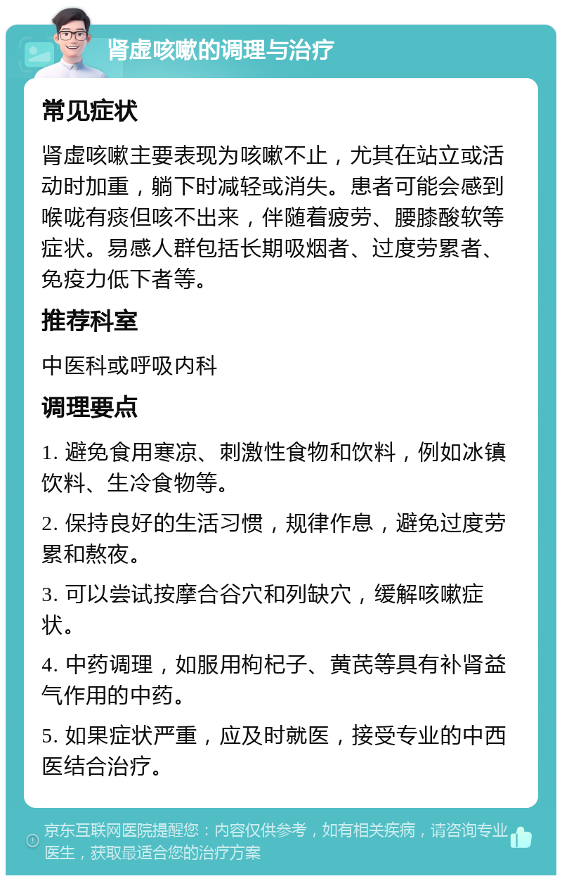 肾虚咳嗽的调理与治疗 常见症状 肾虚咳嗽主要表现为咳嗽不止，尤其在站立或活动时加重，躺下时减轻或消失。患者可能会感到喉咙有痰但咳不出来，伴随着疲劳、腰膝酸软等症状。易感人群包括长期吸烟者、过度劳累者、免疫力低下者等。 推荐科室 中医科或呼吸内科 调理要点 1. 避免食用寒凉、刺激性食物和饮料，例如冰镇饮料、生冷食物等。 2. 保持良好的生活习惯，规律作息，避免过度劳累和熬夜。 3. 可以尝试按摩合谷穴和列缺穴，缓解咳嗽症状。 4. 中药调理，如服用枸杞子、黄芪等具有补肾益气作用的中药。 5. 如果症状严重，应及时就医，接受专业的中西医结合治疗。