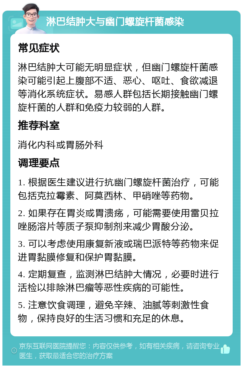 淋巴结肿大与幽门螺旋杆菌感染 常见症状 淋巴结肿大可能无明显症状，但幽门螺旋杆菌感染可能引起上腹部不适、恶心、呕吐、食欲减退等消化系统症状。易感人群包括长期接触幽门螺旋杆菌的人群和免疫力较弱的人群。 推荐科室 消化内科或胃肠外科 调理要点 1. 根据医生建议进行抗幽门螺旋杆菌治疗，可能包括克拉霉素、阿莫西林、甲硝唑等药物。 2. 如果存在胃炎或胃溃疡，可能需要使用雷贝拉唑肠溶片等质子泵抑制剂来减少胃酸分泌。 3. 可以考虑使用康复新液或瑞巴派特等药物来促进胃黏膜修复和保护胃黏膜。 4. 定期复查，监测淋巴结肿大情况，必要时进行活检以排除淋巴瘤等恶性疾病的可能性。 5. 注意饮食调理，避免辛辣、油腻等刺激性食物，保持良好的生活习惯和充足的休息。