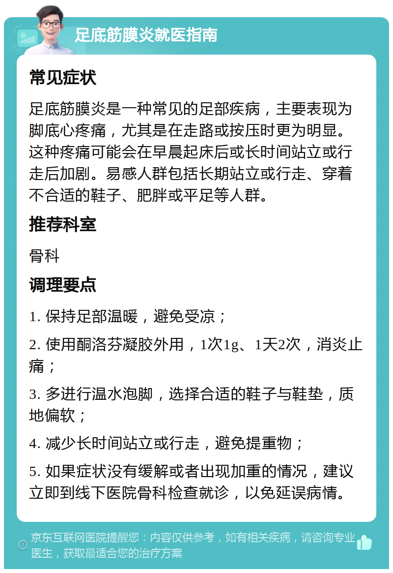 足底筋膜炎就医指南 常见症状 足底筋膜炎是一种常见的足部疾病，主要表现为脚底心疼痛，尤其是在走路或按压时更为明显。这种疼痛可能会在早晨起床后或长时间站立或行走后加剧。易感人群包括长期站立或行走、穿着不合适的鞋子、肥胖或平足等人群。 推荐科室 骨科 调理要点 1. 保持足部温暖，避免受凉； 2. 使用酮洛芬凝胶外用，1次1g、1天2次，消炎止痛； 3. 多进行温水泡脚，选择合适的鞋子与鞋垫，质地偏软； 4. 减少长时间站立或行走，避免提重物； 5. 如果症状没有缓解或者出现加重的情况，建议立即到线下医院骨科检查就诊，以免延误病情。