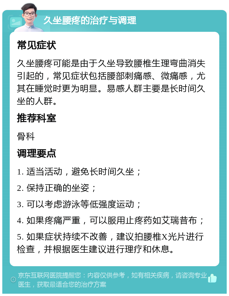 久坐腰疼的治疗与调理 常见症状 久坐腰疼可能是由于久坐导致腰椎生理弯曲消失引起的，常见症状包括腰部刺痛感、微痛感，尤其在睡觉时更为明显。易感人群主要是长时间久坐的人群。 推荐科室 骨科 调理要点 1. 适当活动，避免长时间久坐； 2. 保持正确的坐姿； 3. 可以考虑游泳等低强度运动； 4. 如果疼痛严重，可以服用止疼药如艾瑞昔布； 5. 如果症状持续不改善，建议拍腰椎X光片进行检查，并根据医生建议进行理疗和休息。