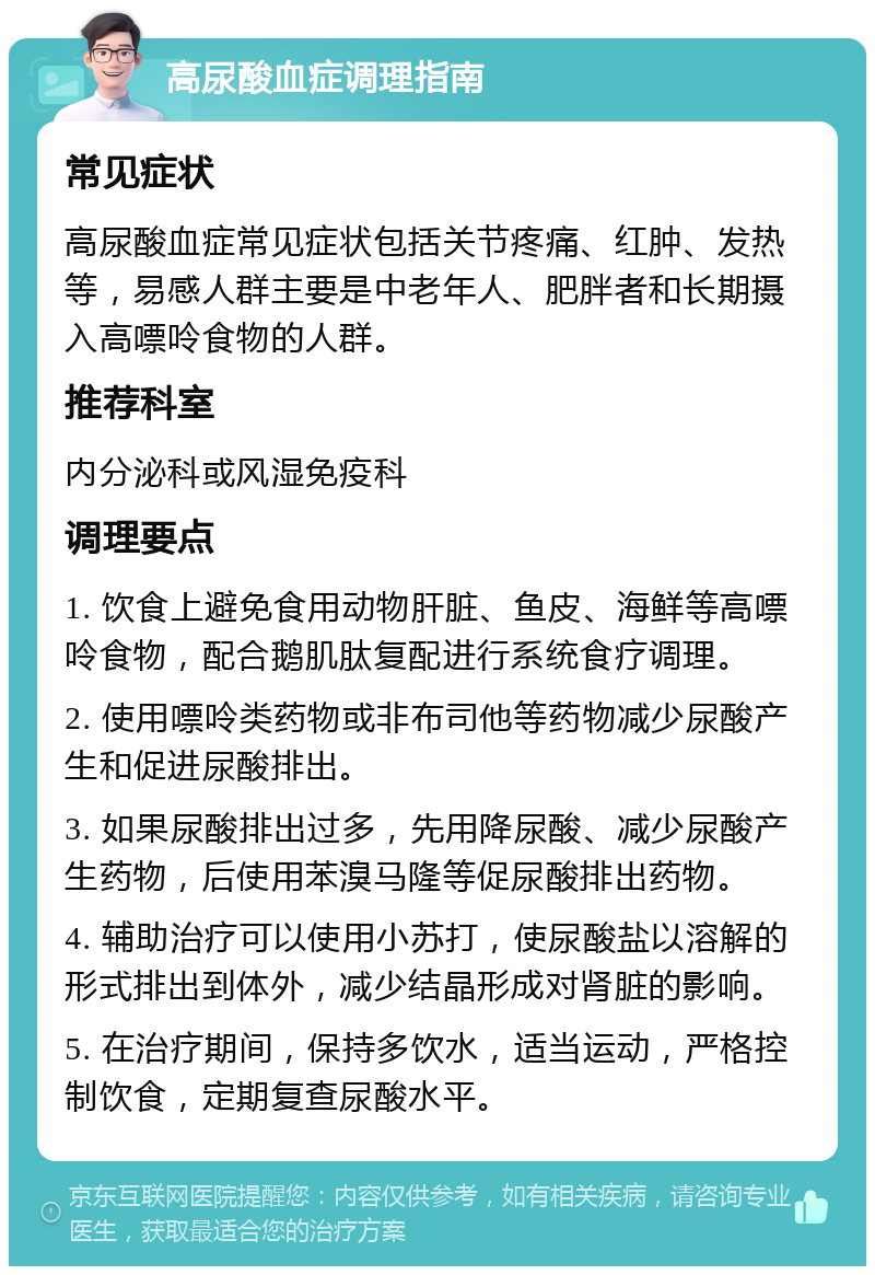 高尿酸血症调理指南 常见症状 高尿酸血症常见症状包括关节疼痛、红肿、发热等，易感人群主要是中老年人、肥胖者和长期摄入高嘌呤食物的人群。 推荐科室 内分泌科或风湿免疫科 调理要点 1. 饮食上避免食用动物肝脏、鱼皮、海鲜等高嘌呤食物，配合鹅肌肽复配进行系统食疗调理。 2. 使用嘌呤类药物或非布司他等药物减少尿酸产生和促进尿酸排出。 3. 如果尿酸排出过多，先用降尿酸、减少尿酸产生药物，后使用苯溴马隆等促尿酸排出药物。 4. 辅助治疗可以使用小苏打，使尿酸盐以溶解的形式排出到体外，减少结晶形成对肾脏的影响。 5. 在治疗期间，保持多饮水，适当运动，严格控制饮食，定期复查尿酸水平。