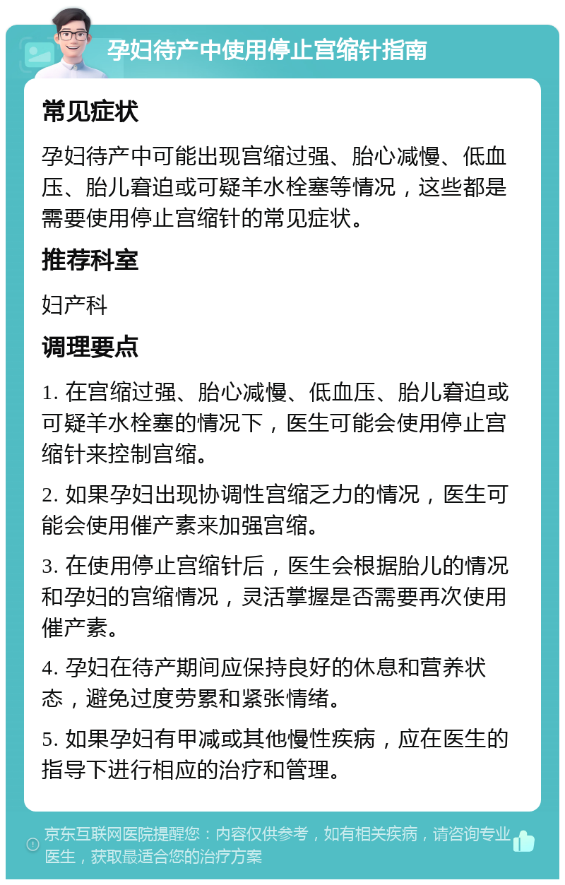 孕妇待产中使用停止宫缩针指南 常见症状 孕妇待产中可能出现宫缩过强、胎心减慢、低血压、胎儿窘迫或可疑羊水栓塞等情况，这些都是需要使用停止宫缩针的常见症状。 推荐科室 妇产科 调理要点 1. 在宫缩过强、胎心减慢、低血压、胎儿窘迫或可疑羊水栓塞的情况下，医生可能会使用停止宫缩针来控制宫缩。 2. 如果孕妇出现协调性宫缩乏力的情况，医生可能会使用催产素来加强宫缩。 3. 在使用停止宫缩针后，医生会根据胎儿的情况和孕妇的宫缩情况，灵活掌握是否需要再次使用催产素。 4. 孕妇在待产期间应保持良好的休息和营养状态，避免过度劳累和紧张情绪。 5. 如果孕妇有甲减或其他慢性疾病，应在医生的指导下进行相应的治疗和管理。