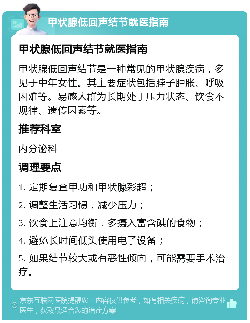 甲状腺低回声结节就医指南 甲状腺低回声结节就医指南 甲状腺低回声结节是一种常见的甲状腺疾病，多见于中年女性。其主要症状包括脖子肿胀、呼吸困难等。易感人群为长期处于压力状态、饮食不规律、遗传因素等。 推荐科室 内分泌科 调理要点 1. 定期复查甲功和甲状腺彩超； 2. 调整生活习惯，减少压力； 3. 饮食上注意均衡，多摄入富含碘的食物； 4. 避免长时间低头使用电子设备； 5. 如果结节较大或有恶性倾向，可能需要手术治疗。