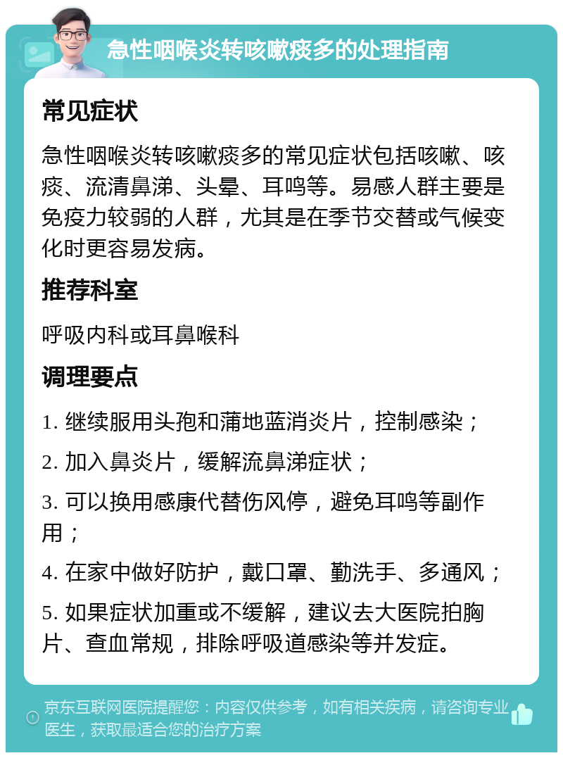 急性咽喉炎转咳嗽痰多的处理指南 常见症状 急性咽喉炎转咳嗽痰多的常见症状包括咳嗽、咳痰、流清鼻涕、头晕、耳鸣等。易感人群主要是免疫力较弱的人群，尤其是在季节交替或气候变化时更容易发病。 推荐科室 呼吸内科或耳鼻喉科 调理要点 1. 继续服用头孢和蒲地蓝消炎片，控制感染； 2. 加入鼻炎片，缓解流鼻涕症状； 3. 可以换用感康代替伤风停，避免耳鸣等副作用； 4. 在家中做好防护，戴口罩、勤洗手、多通风； 5. 如果症状加重或不缓解，建议去大医院拍胸片、查血常规，排除呼吸道感染等并发症。