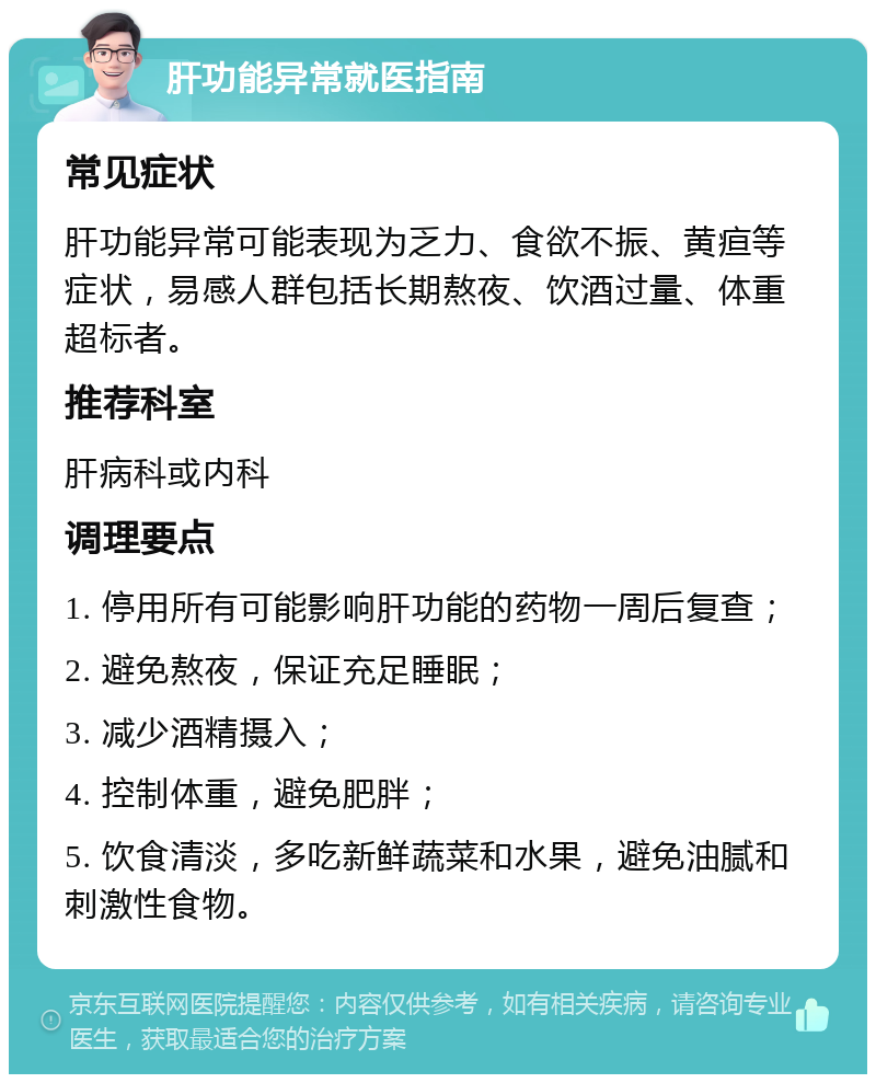 肝功能异常就医指南 常见症状 肝功能异常可能表现为乏力、食欲不振、黄疸等症状，易感人群包括长期熬夜、饮酒过量、体重超标者。 推荐科室 肝病科或内科 调理要点 1. 停用所有可能影响肝功能的药物一周后复查； 2. 避免熬夜，保证充足睡眠； 3. 减少酒精摄入； 4. 控制体重，避免肥胖； 5. 饮食清淡，多吃新鲜蔬菜和水果，避免油腻和刺激性食物。