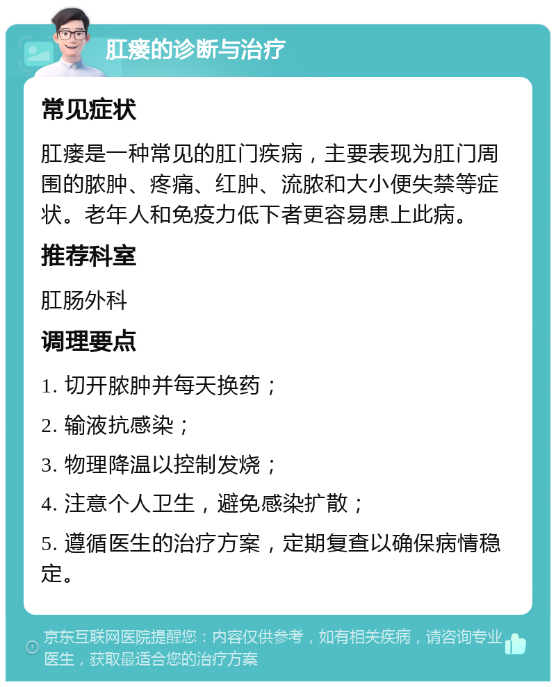 肛瘘的诊断与治疗 常见症状 肛瘘是一种常见的肛门疾病，主要表现为肛门周围的脓肿、疼痛、红肿、流脓和大小便失禁等症状。老年人和免疫力低下者更容易患上此病。 推荐科室 肛肠外科 调理要点 1. 切开脓肿并每天换药； 2. 输液抗感染； 3. 物理降温以控制发烧； 4. 注意个人卫生，避免感染扩散； 5. 遵循医生的治疗方案，定期复查以确保病情稳定。