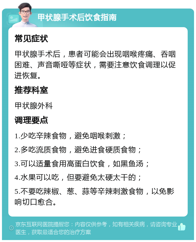 甲状腺手术后饮食指南 常见症状 甲状腺手术后，患者可能会出现咽喉疼痛、吞咽困难、声音嘶哑等症状，需要注意饮食调理以促进恢复。 推荐科室 甲状腺外科 调理要点 1.少吃辛辣食物，避免咽喉刺激； 2.多吃流质食物，避免进食硬质食物； 3.可以适量食用高蛋白饮食，如黑鱼汤； 4.水果可以吃，但要避免太硬太干的； 5.不要吃辣椒、葱、蒜等辛辣刺激食物，以免影响切口愈合。