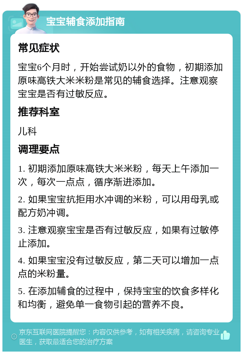 宝宝辅食添加指南 常见症状 宝宝6个月时，开始尝试奶以外的食物，初期添加原味高铁大米米粉是常见的辅食选择。注意观察宝宝是否有过敏反应。 推荐科室 儿科 调理要点 1. 初期添加原味高铁大米米粉，每天上午添加一次，每次一点点，循序渐进添加。 2. 如果宝宝抗拒用水冲调的米粉，可以用母乳或配方奶冲调。 3. 注意观察宝宝是否有过敏反应，如果有过敏停止添加。 4. 如果宝宝没有过敏反应，第二天可以增加一点点的米粉量。 5. 在添加辅食的过程中，保持宝宝的饮食多样化和均衡，避免单一食物引起的营养不良。