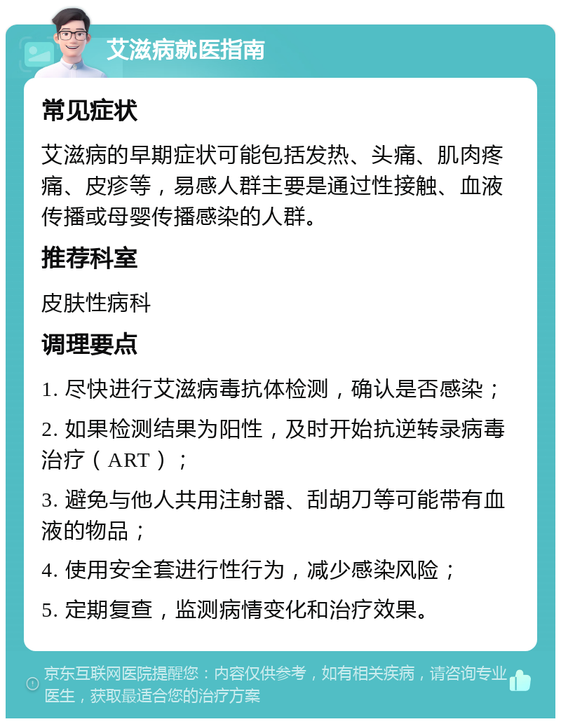 艾滋病就医指南 常见症状 艾滋病的早期症状可能包括发热、头痛、肌肉疼痛、皮疹等，易感人群主要是通过性接触、血液传播或母婴传播感染的人群。 推荐科室 皮肤性病科 调理要点 1. 尽快进行艾滋病毒抗体检测，确认是否感染； 2. 如果检测结果为阳性，及时开始抗逆转录病毒治疗（ART）； 3. 避免与他人共用注射器、刮胡刀等可能带有血液的物品； 4. 使用安全套进行性行为，减少感染风险； 5. 定期复查，监测病情变化和治疗效果。