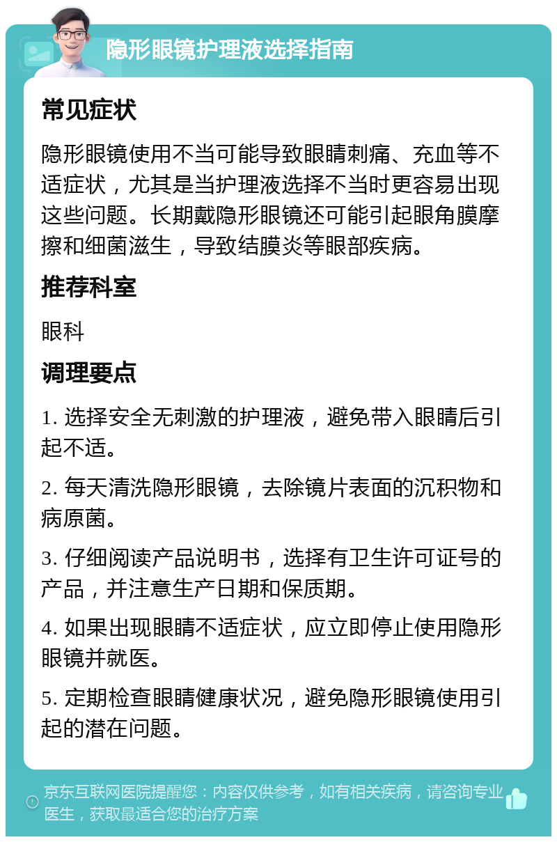 隐形眼镜护理液选择指南 常见症状 隐形眼镜使用不当可能导致眼睛刺痛、充血等不适症状，尤其是当护理液选择不当时更容易出现这些问题。长期戴隐形眼镜还可能引起眼角膜摩擦和细菌滋生，导致结膜炎等眼部疾病。 推荐科室 眼科 调理要点 1. 选择安全无刺激的护理液，避免带入眼睛后引起不适。 2. 每天清洗隐形眼镜，去除镜片表面的沉积物和病原菌。 3. 仔细阅读产品说明书，选择有卫生许可证号的产品，并注意生产日期和保质期。 4. 如果出现眼睛不适症状，应立即停止使用隐形眼镜并就医。 5. 定期检查眼睛健康状况，避免隐形眼镜使用引起的潜在问题。