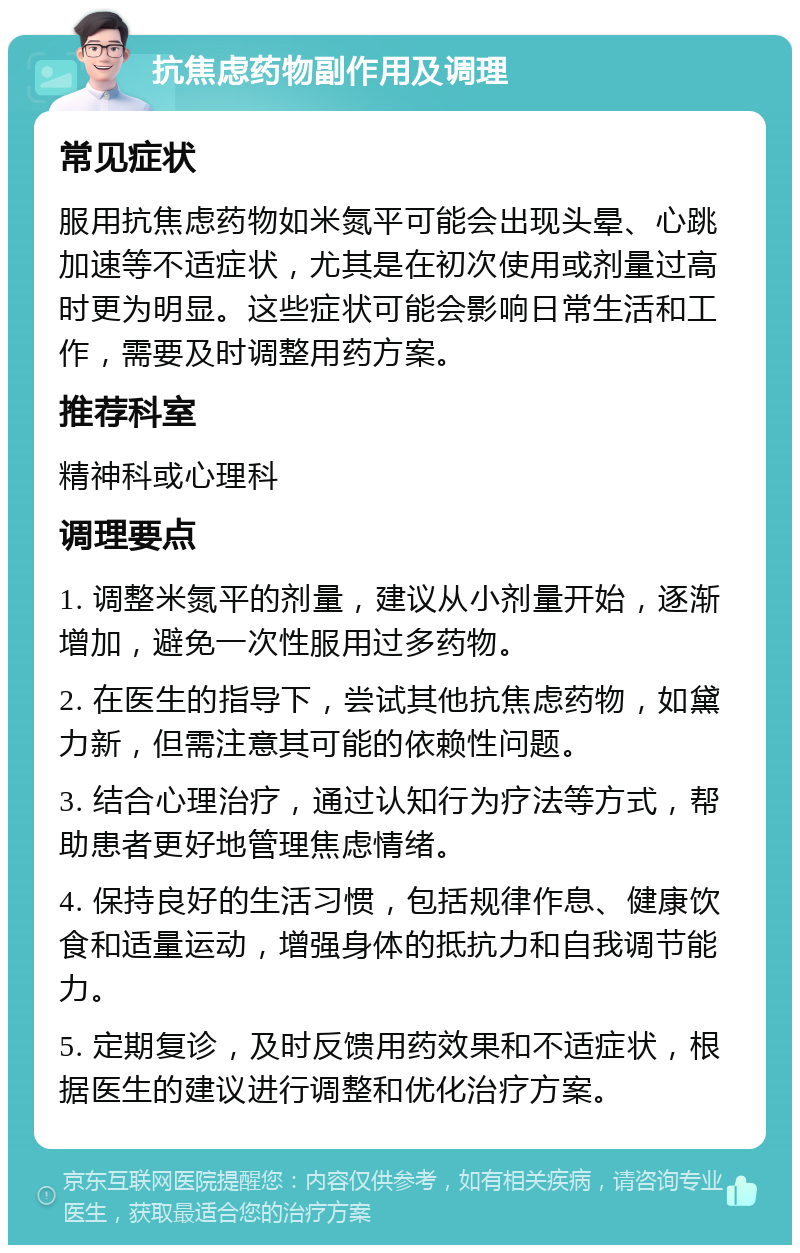 抗焦虑药物副作用及调理 常见症状 服用抗焦虑药物如米氮平可能会出现头晕、心跳加速等不适症状，尤其是在初次使用或剂量过高时更为明显。这些症状可能会影响日常生活和工作，需要及时调整用药方案。 推荐科室 精神科或心理科 调理要点 1. 调整米氮平的剂量，建议从小剂量开始，逐渐增加，避免一次性服用过多药物。 2. 在医生的指导下，尝试其他抗焦虑药物，如黛力新，但需注意其可能的依赖性问题。 3. 结合心理治疗，通过认知行为疗法等方式，帮助患者更好地管理焦虑情绪。 4. 保持良好的生活习惯，包括规律作息、健康饮食和适量运动，增强身体的抵抗力和自我调节能力。 5. 定期复诊，及时反馈用药效果和不适症状，根据医生的建议进行调整和优化治疗方案。