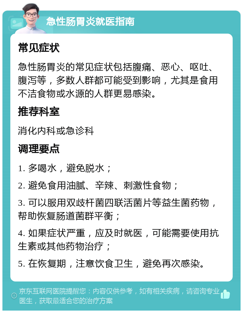 急性肠胃炎就医指南 常见症状 急性肠胃炎的常见症状包括腹痛、恶心、呕吐、腹泻等，多数人群都可能受到影响，尤其是食用不洁食物或水源的人群更易感染。 推荐科室 消化内科或急诊科 调理要点 1. 多喝水，避免脱水； 2. 避免食用油腻、辛辣、刺激性食物； 3. 可以服用双歧杆菌四联活菌片等益生菌药物，帮助恢复肠道菌群平衡； 4. 如果症状严重，应及时就医，可能需要使用抗生素或其他药物治疗； 5. 在恢复期，注意饮食卫生，避免再次感染。