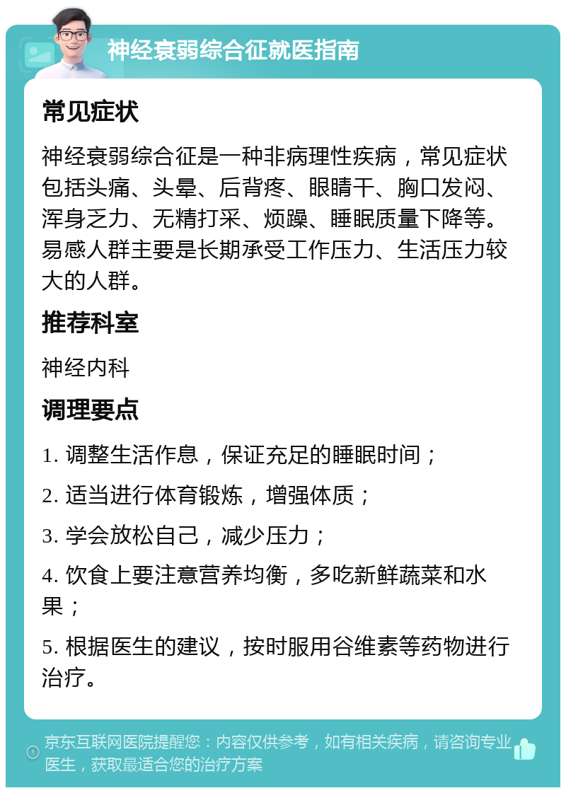 神经衰弱综合征就医指南 常见症状 神经衰弱综合征是一种非病理性疾病，常见症状包括头痛、头晕、后背疼、眼睛干、胸口发闷、浑身乏力、无精打采、烦躁、睡眠质量下降等。易感人群主要是长期承受工作压力、生活压力较大的人群。 推荐科室 神经内科 调理要点 1. 调整生活作息，保证充足的睡眠时间； 2. 适当进行体育锻炼，增强体质； 3. 学会放松自己，减少压力； 4. 饮食上要注意营养均衡，多吃新鲜蔬菜和水果； 5. 根据医生的建议，按时服用谷维素等药物进行治疗。