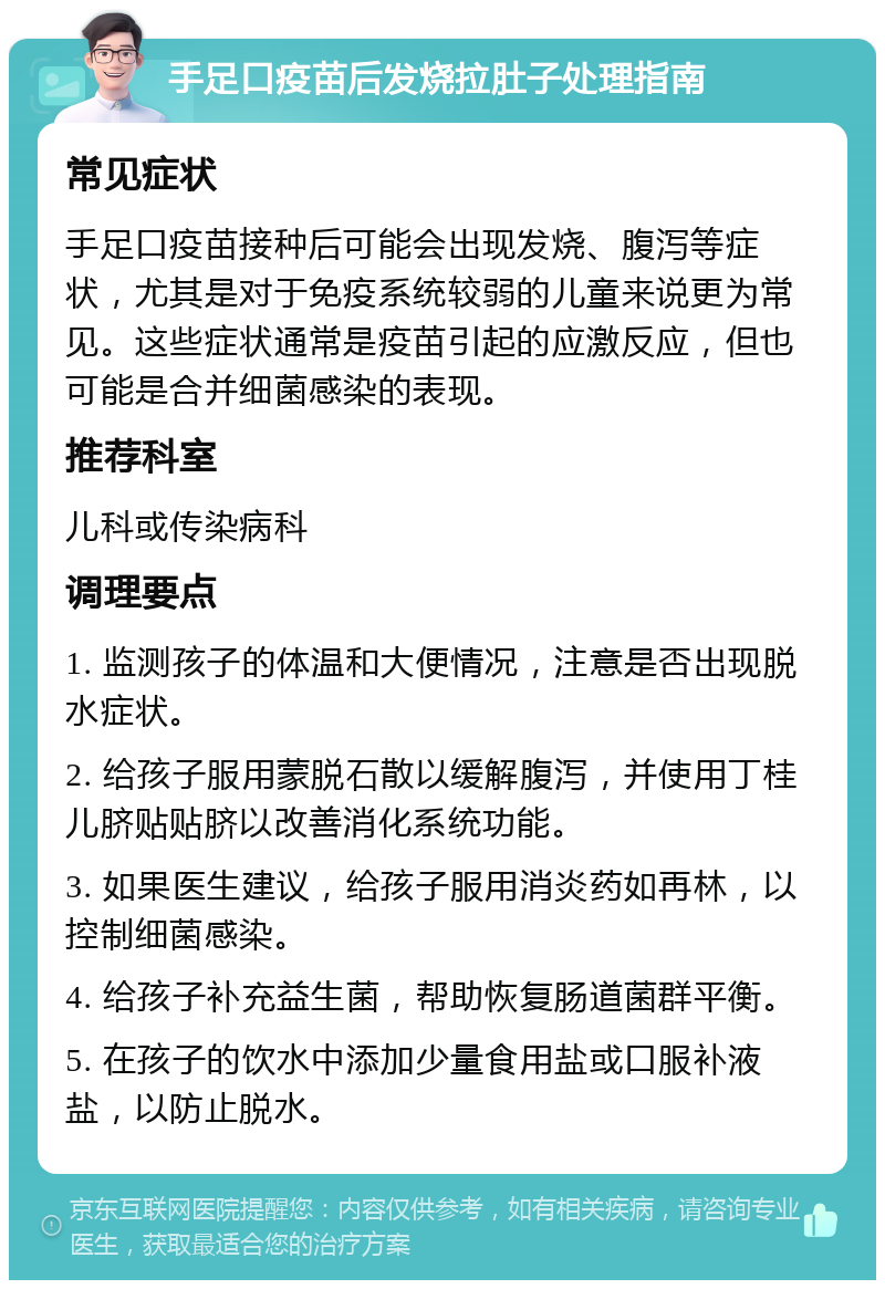 手足口疫苗后发烧拉肚子处理指南 常见症状 手足口疫苗接种后可能会出现发烧、腹泻等症状，尤其是对于免疫系统较弱的儿童来说更为常见。这些症状通常是疫苗引起的应激反应，但也可能是合并细菌感染的表现。 推荐科室 儿科或传染病科 调理要点 1. 监测孩子的体温和大便情况，注意是否出现脱水症状。 2. 给孩子服用蒙脱石散以缓解腹泻，并使用丁桂儿脐贴贴脐以改善消化系统功能。 3. 如果医生建议，给孩子服用消炎药如再林，以控制细菌感染。 4. 给孩子补充益生菌，帮助恢复肠道菌群平衡。 5. 在孩子的饮水中添加少量食用盐或口服补液盐，以防止脱水。