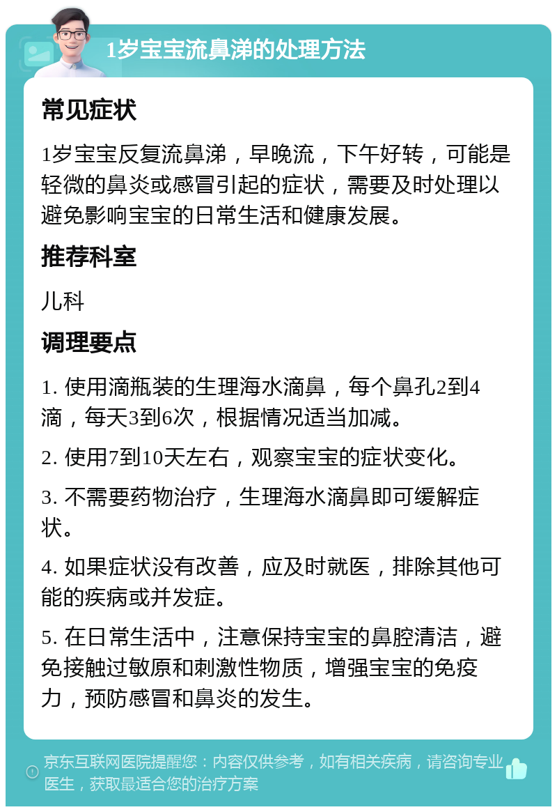 1岁宝宝流鼻涕的处理方法 常见症状 1岁宝宝反复流鼻涕，早晚流，下午好转，可能是轻微的鼻炎或感冒引起的症状，需要及时处理以避免影响宝宝的日常生活和健康发展。 推荐科室 儿科 调理要点 1. 使用滴瓶装的生理海水滴鼻，每个鼻孔2到4滴，每天3到6次，根据情况适当加减。 2. 使用7到10天左右，观察宝宝的症状变化。 3. 不需要药物治疗，生理海水滴鼻即可缓解症状。 4. 如果症状没有改善，应及时就医，排除其他可能的疾病或并发症。 5. 在日常生活中，注意保持宝宝的鼻腔清洁，避免接触过敏原和刺激性物质，增强宝宝的免疫力，预防感冒和鼻炎的发生。