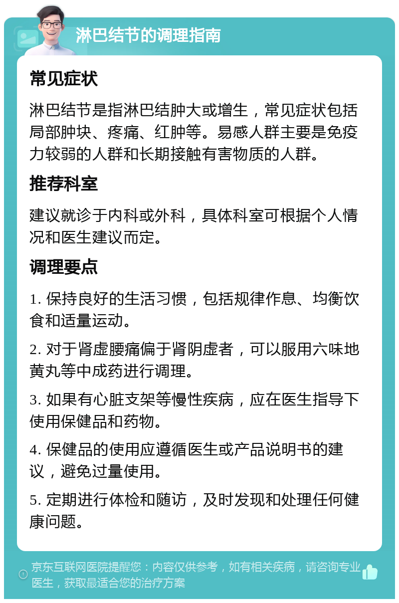 淋巴结节的调理指南 常见症状 淋巴结节是指淋巴结肿大或增生，常见症状包括局部肿块、疼痛、红肿等。易感人群主要是免疫力较弱的人群和长期接触有害物质的人群。 推荐科室 建议就诊于内科或外科，具体科室可根据个人情况和医生建议而定。 调理要点 1. 保持良好的生活习惯，包括规律作息、均衡饮食和适量运动。 2. 对于肾虚腰痛偏于肾阴虚者，可以服用六味地黄丸等中成药进行调理。 3. 如果有心脏支架等慢性疾病，应在医生指导下使用保健品和药物。 4. 保健品的使用应遵循医生或产品说明书的建议，避免过量使用。 5. 定期进行体检和随访，及时发现和处理任何健康问题。