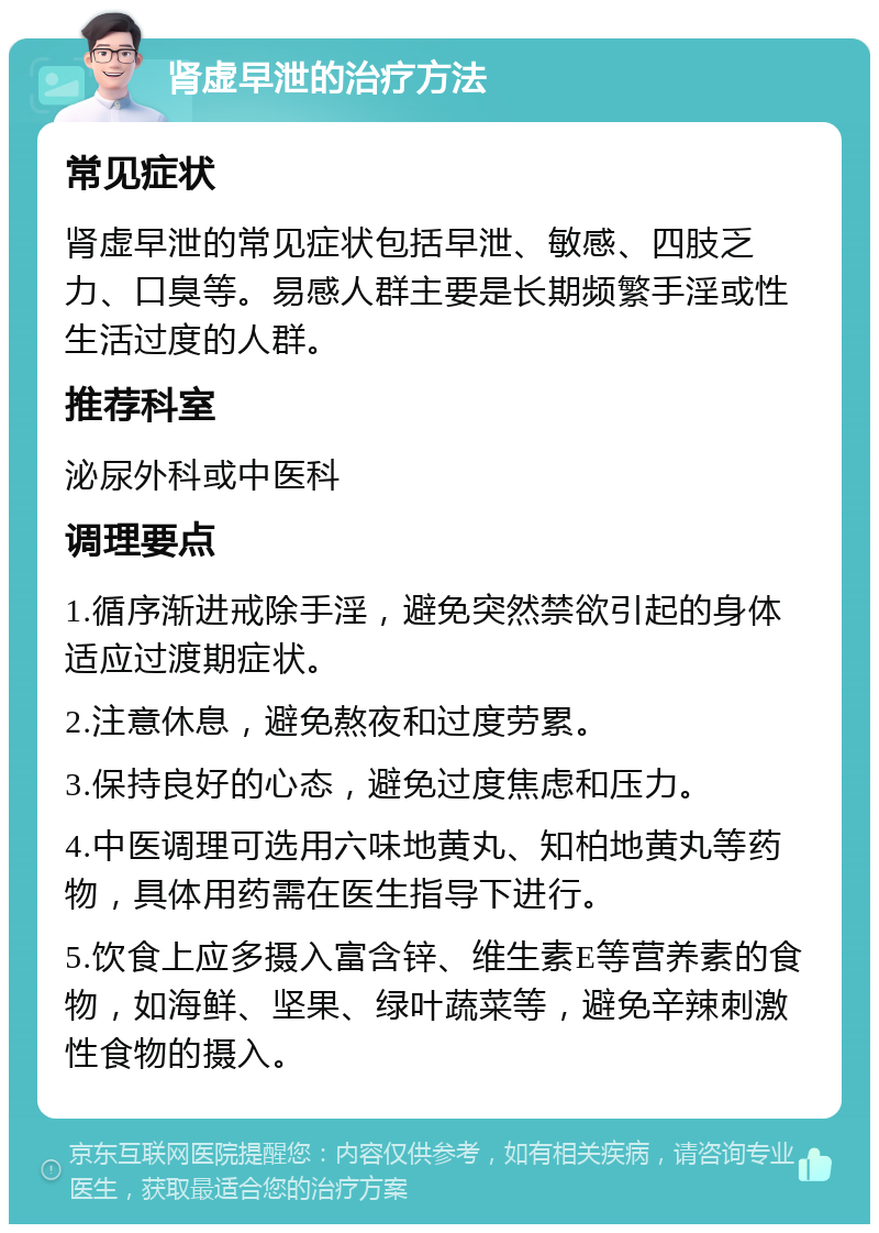 肾虚早泄的治疗方法 常见症状 肾虚早泄的常见症状包括早泄、敏感、四肢乏力、口臭等。易感人群主要是长期频繁手淫或性生活过度的人群。 推荐科室 泌尿外科或中医科 调理要点 1.循序渐进戒除手淫，避免突然禁欲引起的身体适应过渡期症状。 2.注意休息，避免熬夜和过度劳累。 3.保持良好的心态，避免过度焦虑和压力。 4.中医调理可选用六味地黄丸、知柏地黄丸等药物，具体用药需在医生指导下进行。 5.饮食上应多摄入富含锌、维生素E等营养素的食物，如海鲜、坚果、绿叶蔬菜等，避免辛辣刺激性食物的摄入。