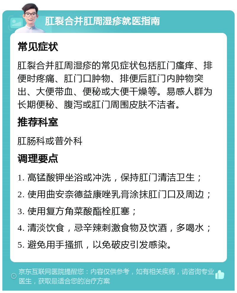 肛裂合并肛周湿疹就医指南 常见症状 肛裂合并肛周湿疹的常见症状包括肛门瘙痒、排便时疼痛、肛门口肿物、排便后肛门内肿物突出、大便带血、便秘或大便干燥等。易感人群为长期便秘、腹泻或肛门周围皮肤不洁者。 推荐科室 肛肠科或普外科 调理要点 1. 高锰酸钾坐浴或冲洗，保持肛门清洁卫生； 2. 使用曲安奈德益康唑乳膏涂抹肛门口及周边； 3. 使用复方角菜酸酯栓肛塞； 4. 清淡饮食，忌辛辣刺激食物及饮酒，多喝水； 5. 避免用手搔抓，以免破皮引发感染。