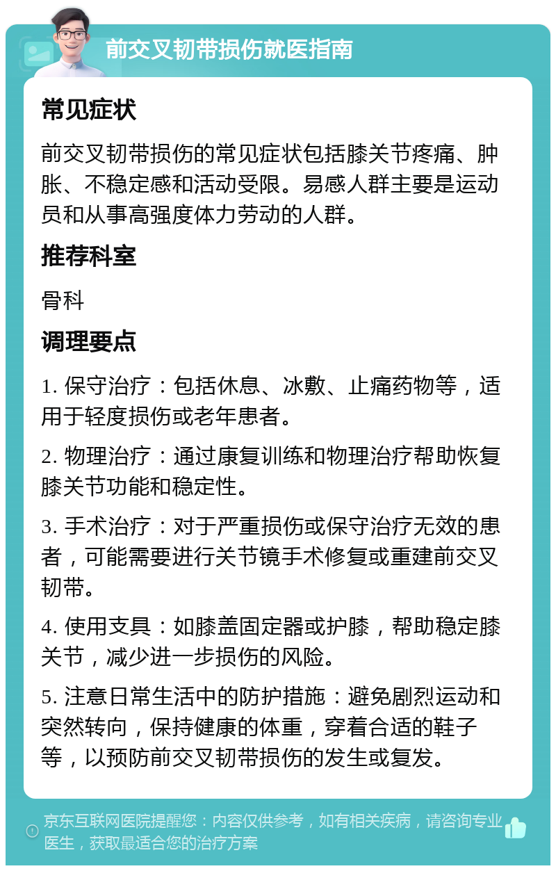 前交叉韧带损伤就医指南 常见症状 前交叉韧带损伤的常见症状包括膝关节疼痛、肿胀、不稳定感和活动受限。易感人群主要是运动员和从事高强度体力劳动的人群。 推荐科室 骨科 调理要点 1. 保守治疗：包括休息、冰敷、止痛药物等，适用于轻度损伤或老年患者。 2. 物理治疗：通过康复训练和物理治疗帮助恢复膝关节功能和稳定性。 3. 手术治疗：对于严重损伤或保守治疗无效的患者，可能需要进行关节镜手术修复或重建前交叉韧带。 4. 使用支具：如膝盖固定器或护膝，帮助稳定膝关节，减少进一步损伤的风险。 5. 注意日常生活中的防护措施：避免剧烈运动和突然转向，保持健康的体重，穿着合适的鞋子等，以预防前交叉韧带损伤的发生或复发。