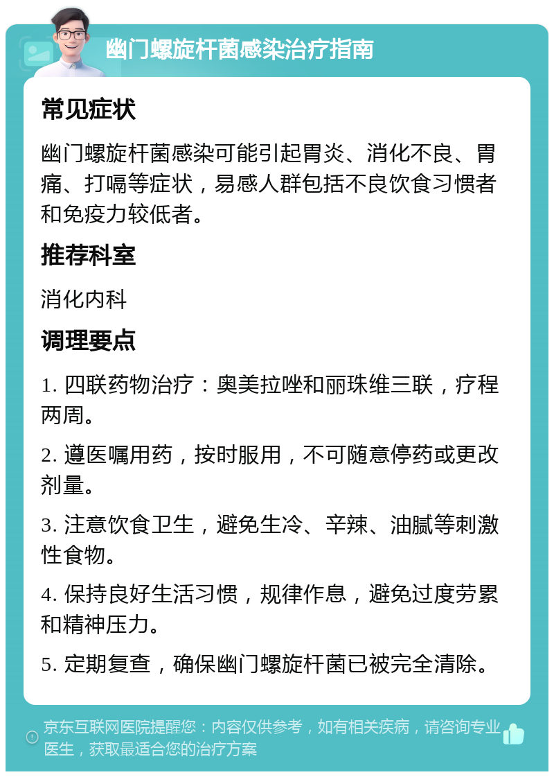 幽门螺旋杆菌感染治疗指南 常见症状 幽门螺旋杆菌感染可能引起胃炎、消化不良、胃痛、打嗝等症状，易感人群包括不良饮食习惯者和免疫力较低者。 推荐科室 消化内科 调理要点 1. 四联药物治疗：奥美拉唑和丽珠维三联，疗程两周。 2. 遵医嘱用药，按时服用，不可随意停药或更改剂量。 3. 注意饮食卫生，避免生冷、辛辣、油腻等刺激性食物。 4. 保持良好生活习惯，规律作息，避免过度劳累和精神压力。 5. 定期复查，确保幽门螺旋杆菌已被完全清除。