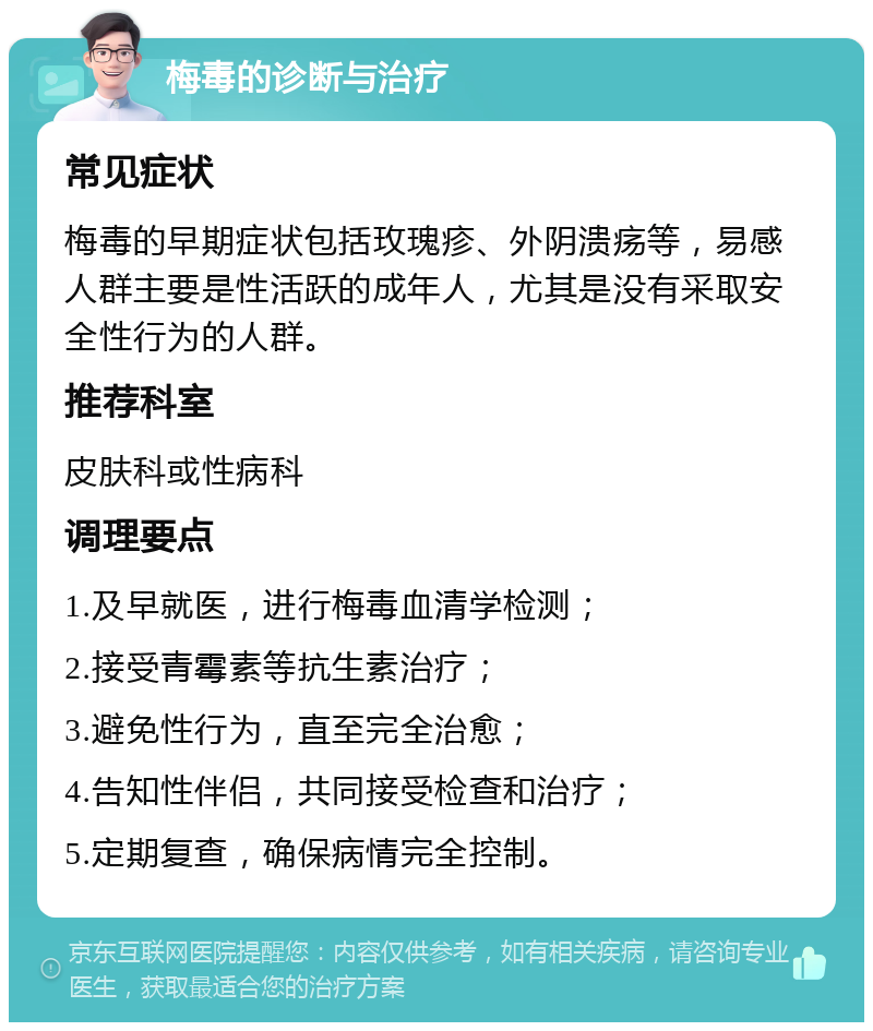 梅毒的诊断与治疗 常见症状 梅毒的早期症状包括玫瑰疹、外阴溃疡等，易感人群主要是性活跃的成年人，尤其是没有采取安全性行为的人群。 推荐科室 皮肤科或性病科 调理要点 1.及早就医，进行梅毒血清学检测； 2.接受青霉素等抗生素治疗； 3.避免性行为，直至完全治愈； 4.告知性伴侣，共同接受检查和治疗； 5.定期复查，确保病情完全控制。