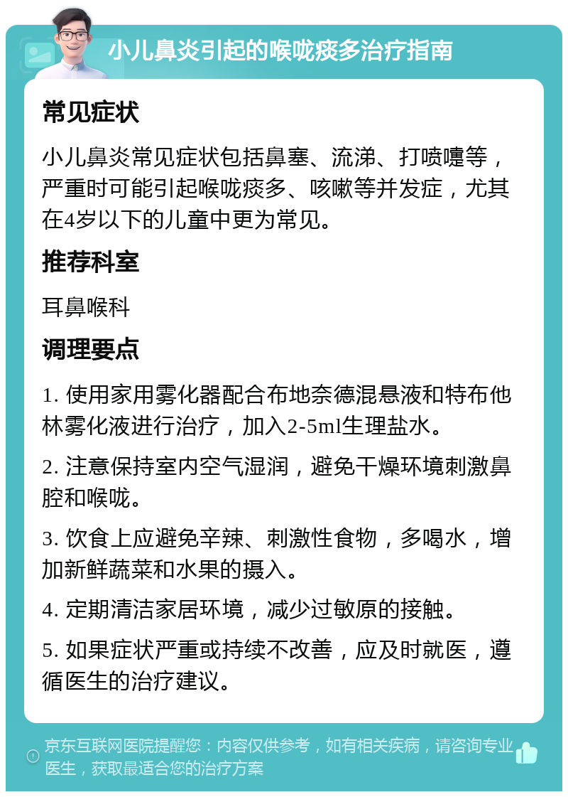 小儿鼻炎引起的喉咙痰多治疗指南 常见症状 小儿鼻炎常见症状包括鼻塞、流涕、打喷嚏等，严重时可能引起喉咙痰多、咳嗽等并发症，尤其在4岁以下的儿童中更为常见。 推荐科室 耳鼻喉科 调理要点 1. 使用家用雾化器配合布地奈德混悬液和特布他林雾化液进行治疗，加入2-5ml生理盐水。 2. 注意保持室内空气湿润，避免干燥环境刺激鼻腔和喉咙。 3. 饮食上应避免辛辣、刺激性食物，多喝水，增加新鲜蔬菜和水果的摄入。 4. 定期清洁家居环境，减少过敏原的接触。 5. 如果症状严重或持续不改善，应及时就医，遵循医生的治疗建议。