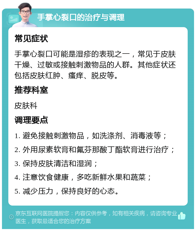 手掌心裂口的治疗与调理 常见症状 手掌心裂口可能是湿疹的表现之一，常见于皮肤干燥、过敏或接触刺激物品的人群。其他症状还包括皮肤红肿、瘙痒、脱皮等。 推荐科室 皮肤科 调理要点 1. 避免接触刺激物品，如洗涤剂、消毒液等； 2. 外用尿素软膏和氟芬那酸丁酯软膏进行治疗； 3. 保持皮肤清洁和湿润； 4. 注意饮食健康，多吃新鲜水果和蔬菜； 5. 减少压力，保持良好的心态。