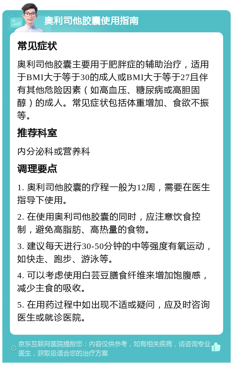 奥利司他胶囊使用指南 常见症状 奥利司他胶囊主要用于肥胖症的辅助治疗，适用于BMI大于等于30的成人或BMI大于等于27且伴有其他危险因素（如高血压、糖尿病或高胆固醇）的成人。常见症状包括体重增加、食欲不振等。 推荐科室 内分泌科或营养科 调理要点 1. 奥利司他胶囊的疗程一般为12周，需要在医生指导下使用。 2. 在使用奥利司他胶囊的同时，应注意饮食控制，避免高脂肪、高热量的食物。 3. 建议每天进行30-50分钟的中等强度有氧运动，如快走、跑步、游泳等。 4. 可以考虑使用白芸豆膳食纤维来增加饱腹感，减少主食的吸收。 5. 在用药过程中如出现不适或疑问，应及时咨询医生或就诊医院。