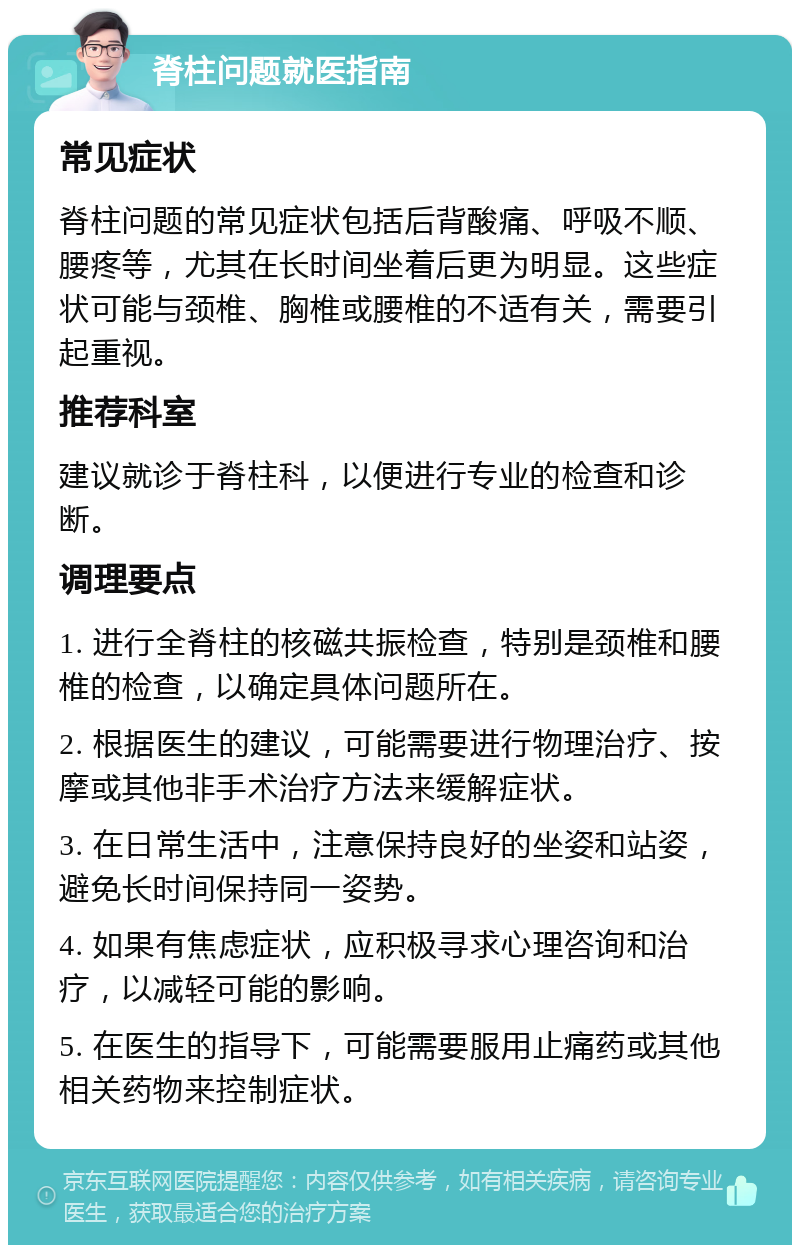 脊柱问题就医指南 常见症状 脊柱问题的常见症状包括后背酸痛、呼吸不顺、腰疼等，尤其在长时间坐着后更为明显。这些症状可能与颈椎、胸椎或腰椎的不适有关，需要引起重视。 推荐科室 建议就诊于脊柱科，以便进行专业的检查和诊断。 调理要点 1. 进行全脊柱的核磁共振检查，特别是颈椎和腰椎的检查，以确定具体问题所在。 2. 根据医生的建议，可能需要进行物理治疗、按摩或其他非手术治疗方法来缓解症状。 3. 在日常生活中，注意保持良好的坐姿和站姿，避免长时间保持同一姿势。 4. 如果有焦虑症状，应积极寻求心理咨询和治疗，以减轻可能的影响。 5. 在医生的指导下，可能需要服用止痛药或其他相关药物来控制症状。