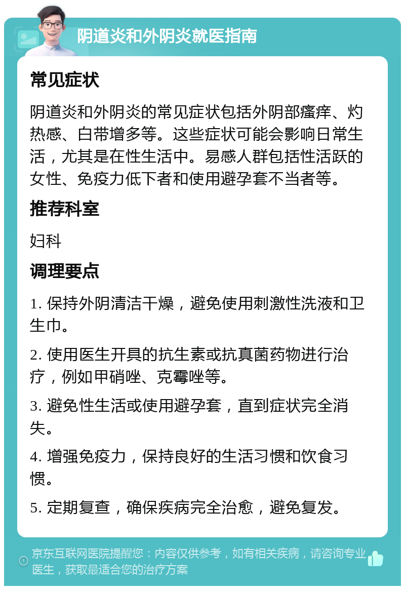 阴道炎和外阴炎就医指南 常见症状 阴道炎和外阴炎的常见症状包括外阴部瘙痒、灼热感、白带增多等。这些症状可能会影响日常生活，尤其是在性生活中。易感人群包括性活跃的女性、免疫力低下者和使用避孕套不当者等。 推荐科室 妇科 调理要点 1. 保持外阴清洁干燥，避免使用刺激性洗液和卫生巾。 2. 使用医生开具的抗生素或抗真菌药物进行治疗，例如甲硝唑、克霉唑等。 3. 避免性生活或使用避孕套，直到症状完全消失。 4. 增强免疫力，保持良好的生活习惯和饮食习惯。 5. 定期复查，确保疾病完全治愈，避免复发。