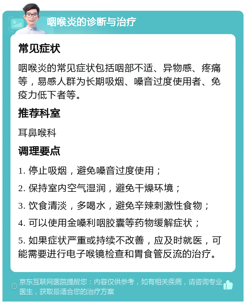 咽喉炎的诊断与治疗 常见症状 咽喉炎的常见症状包括咽部不适、异物感、疼痛等，易感人群为长期吸烟、嗓音过度使用者、免疫力低下者等。 推荐科室 耳鼻喉科 调理要点 1. 停止吸烟，避免嗓音过度使用； 2. 保持室内空气湿润，避免干燥环境； 3. 饮食清淡，多喝水，避免辛辣刺激性食物； 4. 可以使用金嗓利咽胶囊等药物缓解症状； 5. 如果症状严重或持续不改善，应及时就医，可能需要进行电子喉镜检查和胃食管反流的治疗。