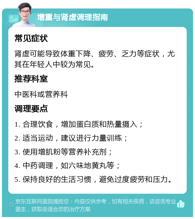 增重与肾虚调理指南 常见症状 肾虚可能导致体重下降、疲劳、乏力等症状，尤其在年轻人中较为常见。 推荐科室 中医科或营养科 调理要点 1. 合理饮食，增加蛋白质和热量摄入； 2. 适当运动，建议进行力量训练； 3. 使用增肌粉等营养补充剂； 4. 中药调理，如六味地黄丸等； 5. 保持良好的生活习惯，避免过度疲劳和压力。