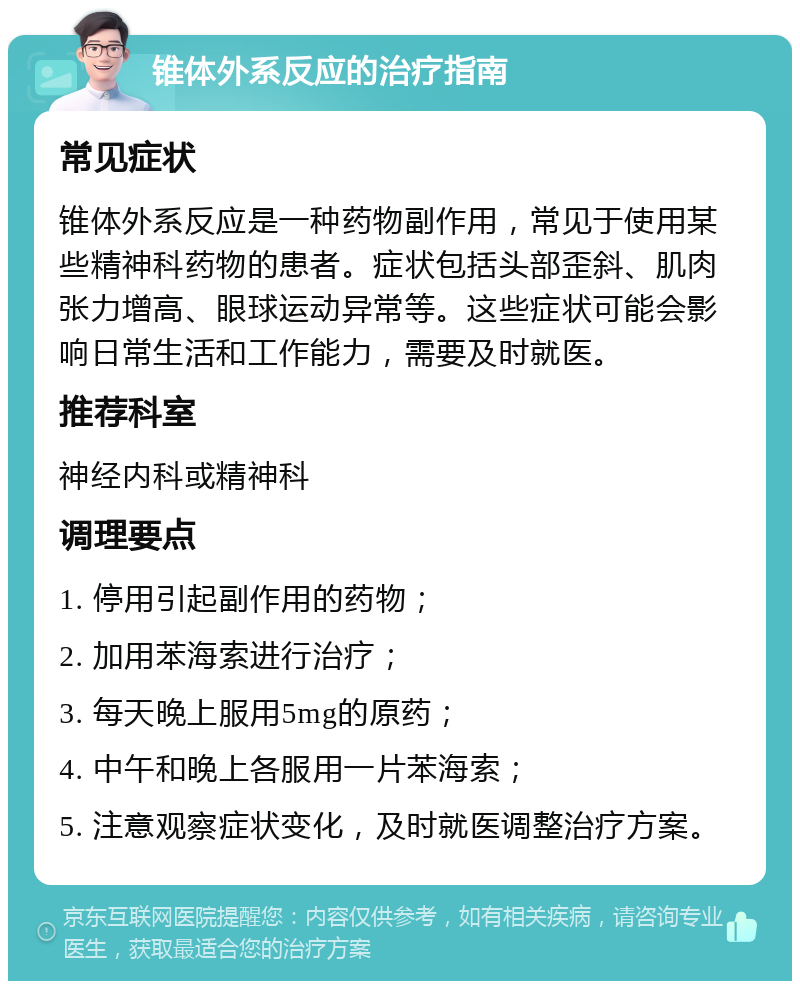 锥体外系反应的治疗指南 常见症状 锥体外系反应是一种药物副作用，常见于使用某些精神科药物的患者。症状包括头部歪斜、肌肉张力增高、眼球运动异常等。这些症状可能会影响日常生活和工作能力，需要及时就医。 推荐科室 神经内科或精神科 调理要点 1. 停用引起副作用的药物； 2. 加用苯海索进行治疗； 3. 每天晚上服用5mg的原药； 4. 中午和晚上各服用一片苯海索； 5. 注意观察症状变化，及时就医调整治疗方案。