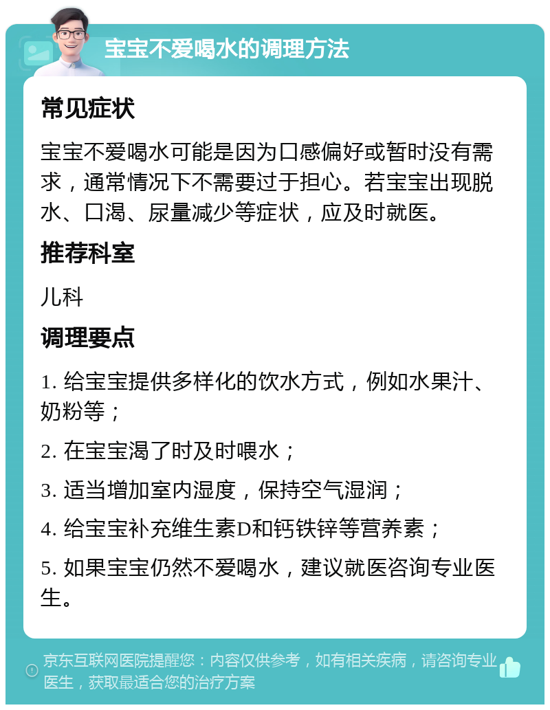 宝宝不爱喝水的调理方法 常见症状 宝宝不爱喝水可能是因为口感偏好或暂时没有需求，通常情况下不需要过于担心。若宝宝出现脱水、口渴、尿量减少等症状，应及时就医。 推荐科室 儿科 调理要点 1. 给宝宝提供多样化的饮水方式，例如水果汁、奶粉等； 2. 在宝宝渴了时及时喂水； 3. 适当增加室内湿度，保持空气湿润； 4. 给宝宝补充维生素D和钙铁锌等营养素； 5. 如果宝宝仍然不爱喝水，建议就医咨询专业医生。