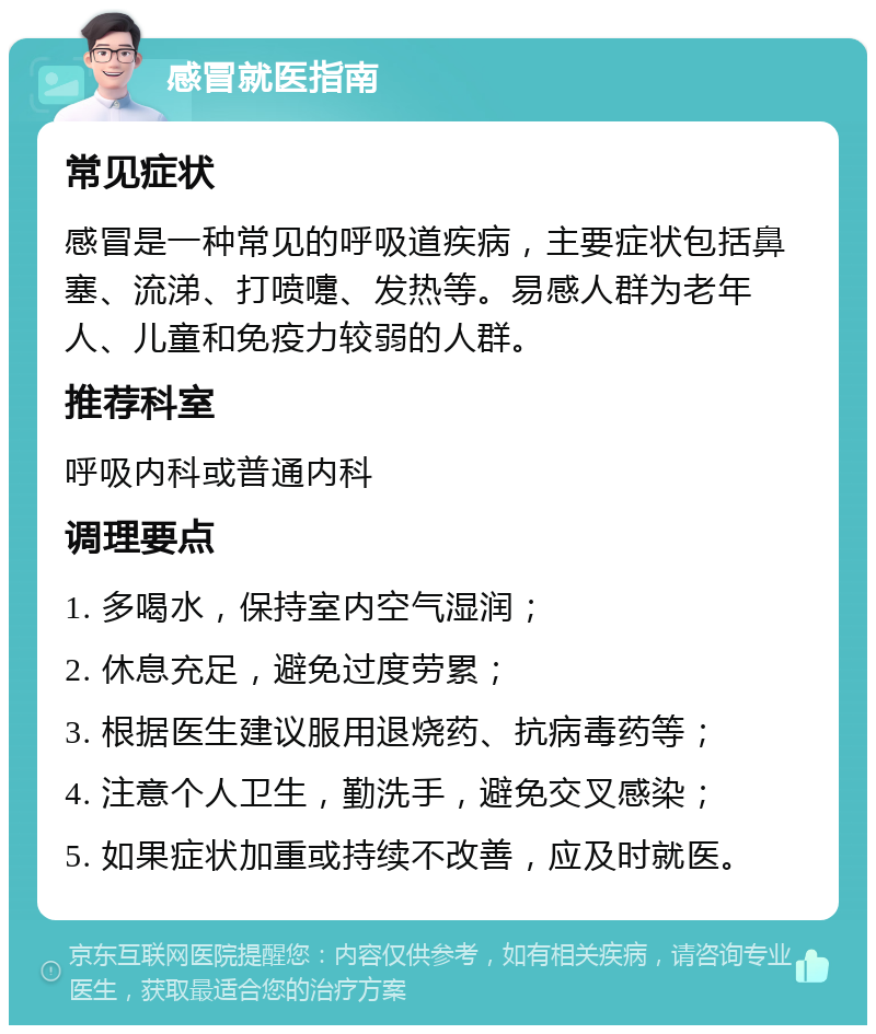 感冒就医指南 常见症状 感冒是一种常见的呼吸道疾病，主要症状包括鼻塞、流涕、打喷嚏、发热等。易感人群为老年人、儿童和免疫力较弱的人群。 推荐科室 呼吸内科或普通内科 调理要点 1. 多喝水，保持室内空气湿润； 2. 休息充足，避免过度劳累； 3. 根据医生建议服用退烧药、抗病毒药等； 4. 注意个人卫生，勤洗手，避免交叉感染； 5. 如果症状加重或持续不改善，应及时就医。