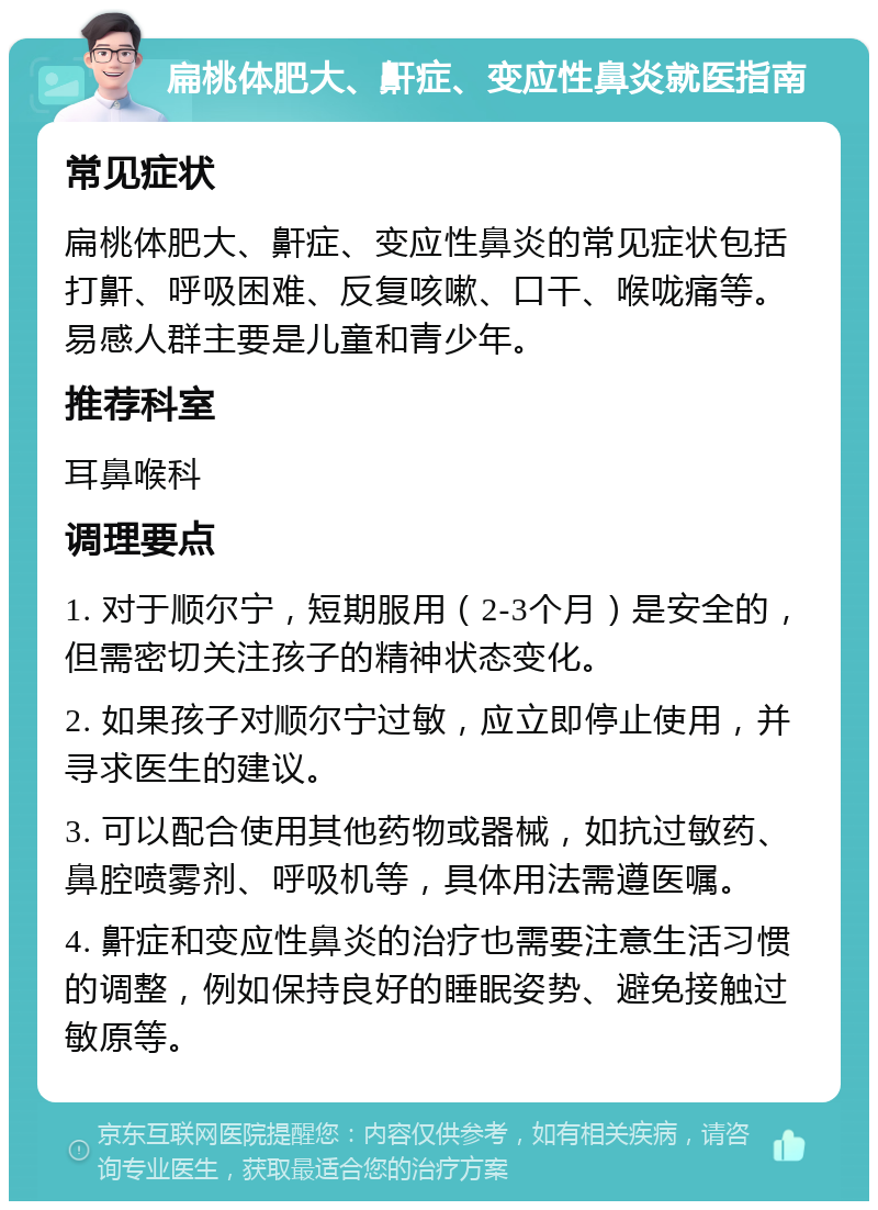 扁桃体肥大、鼾症、变应性鼻炎就医指南 常见症状 扁桃体肥大、鼾症、变应性鼻炎的常见症状包括打鼾、呼吸困难、反复咳嗽、口干、喉咙痛等。易感人群主要是儿童和青少年。 推荐科室 耳鼻喉科 调理要点 1. 对于顺尔宁，短期服用（2-3个月）是安全的，但需密切关注孩子的精神状态变化。 2. 如果孩子对顺尔宁过敏，应立即停止使用，并寻求医生的建议。 3. 可以配合使用其他药物或器械，如抗过敏药、鼻腔喷雾剂、呼吸机等，具体用法需遵医嘱。 4. 鼾症和变应性鼻炎的治疗也需要注意生活习惯的调整，例如保持良好的睡眠姿势、避免接触过敏原等。