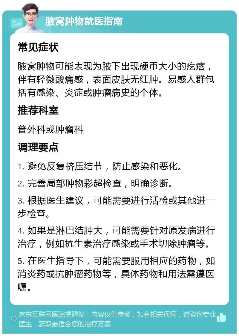 腋窝肿物就医指南 常见症状 腋窝肿物可能表现为腋下出现硬币大小的疙瘩，伴有轻微酸痛感，表面皮肤无红肿。易感人群包括有感染、炎症或肿瘤病史的个体。 推荐科室 普外科或肿瘤科 调理要点 1. 避免反复挤压结节，防止感染和恶化。 2. 完善局部肿物彩超检查，明确诊断。 3. 根据医生建议，可能需要进行活检或其他进一步检查。 4. 如果是淋巴结肿大，可能需要针对原发病进行治疗，例如抗生素治疗感染或手术切除肿瘤等。 5. 在医生指导下，可能需要服用相应的药物，如消炎药或抗肿瘤药物等，具体药物和用法需遵医嘱。