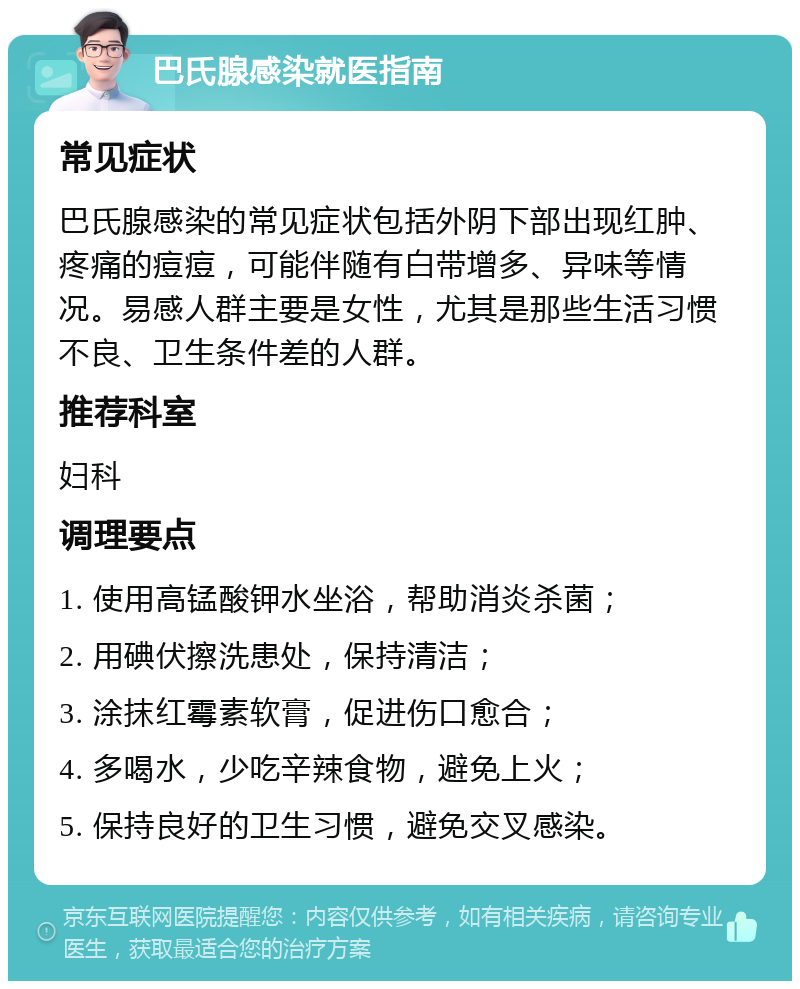 巴氏腺感染就医指南 常见症状 巴氏腺感染的常见症状包括外阴下部出现红肿、疼痛的痘痘，可能伴随有白带增多、异味等情况。易感人群主要是女性，尤其是那些生活习惯不良、卫生条件差的人群。 推荐科室 妇科 调理要点 1. 使用高锰酸钾水坐浴，帮助消炎杀菌； 2. 用碘伏擦洗患处，保持清洁； 3. 涂抹红霉素软膏，促进伤口愈合； 4. 多喝水，少吃辛辣食物，避免上火； 5. 保持良好的卫生习惯，避免交叉感染。