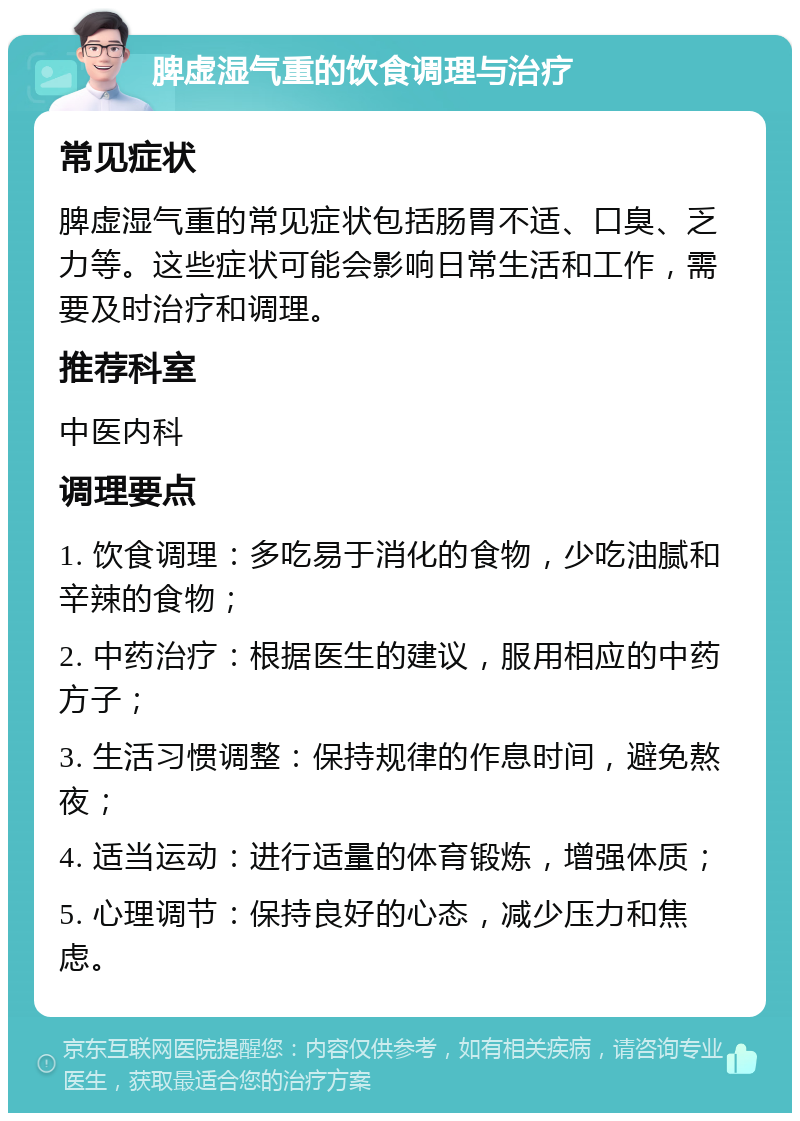 脾虚湿气重的饮食调理与治疗 常见症状 脾虚湿气重的常见症状包括肠胃不适、口臭、乏力等。这些症状可能会影响日常生活和工作，需要及时治疗和调理。 推荐科室 中医内科 调理要点 1. 饮食调理：多吃易于消化的食物，少吃油腻和辛辣的食物； 2. 中药治疗：根据医生的建议，服用相应的中药方子； 3. 生活习惯调整：保持规律的作息时间，避免熬夜； 4. 适当运动：进行适量的体育锻炼，增强体质； 5. 心理调节：保持良好的心态，减少压力和焦虑。