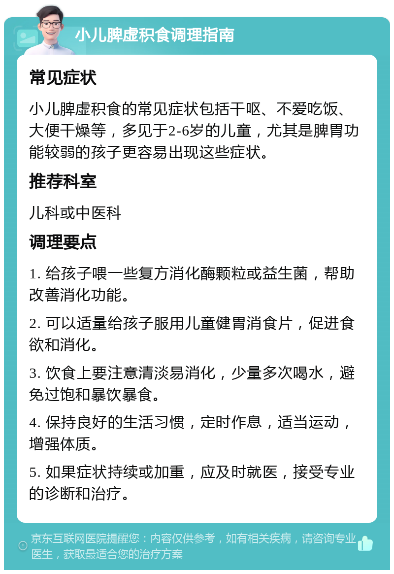 小儿脾虚积食调理指南 常见症状 小儿脾虚积食的常见症状包括干呕、不爱吃饭、大便干燥等，多见于2-6岁的儿童，尤其是脾胃功能较弱的孩子更容易出现这些症状。 推荐科室 儿科或中医科 调理要点 1. 给孩子喂一些复方消化酶颗粒或益生菌，帮助改善消化功能。 2. 可以适量给孩子服用儿童健胃消食片，促进食欲和消化。 3. 饮食上要注意清淡易消化，少量多次喝水，避免过饱和暴饮暴食。 4. 保持良好的生活习惯，定时作息，适当运动，增强体质。 5. 如果症状持续或加重，应及时就医，接受专业的诊断和治疗。