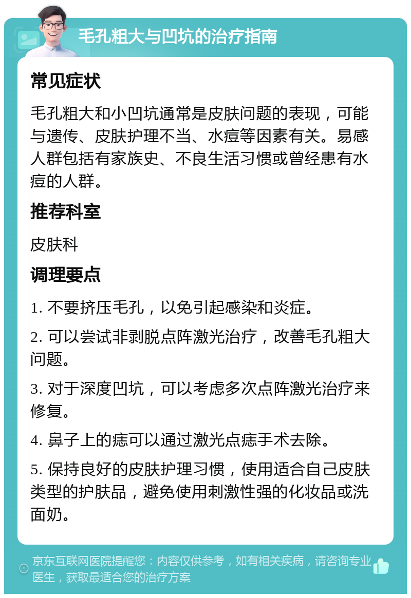 毛孔粗大与凹坑的治疗指南 常见症状 毛孔粗大和小凹坑通常是皮肤问题的表现，可能与遗传、皮肤护理不当、水痘等因素有关。易感人群包括有家族史、不良生活习惯或曾经患有水痘的人群。 推荐科室 皮肤科 调理要点 1. 不要挤压毛孔，以免引起感染和炎症。 2. 可以尝试非剥脱点阵激光治疗，改善毛孔粗大问题。 3. 对于深度凹坑，可以考虑多次点阵激光治疗来修复。 4. 鼻子上的痣可以通过激光点痣手术去除。 5. 保持良好的皮肤护理习惯，使用适合自己皮肤类型的护肤品，避免使用刺激性强的化妆品或洗面奶。