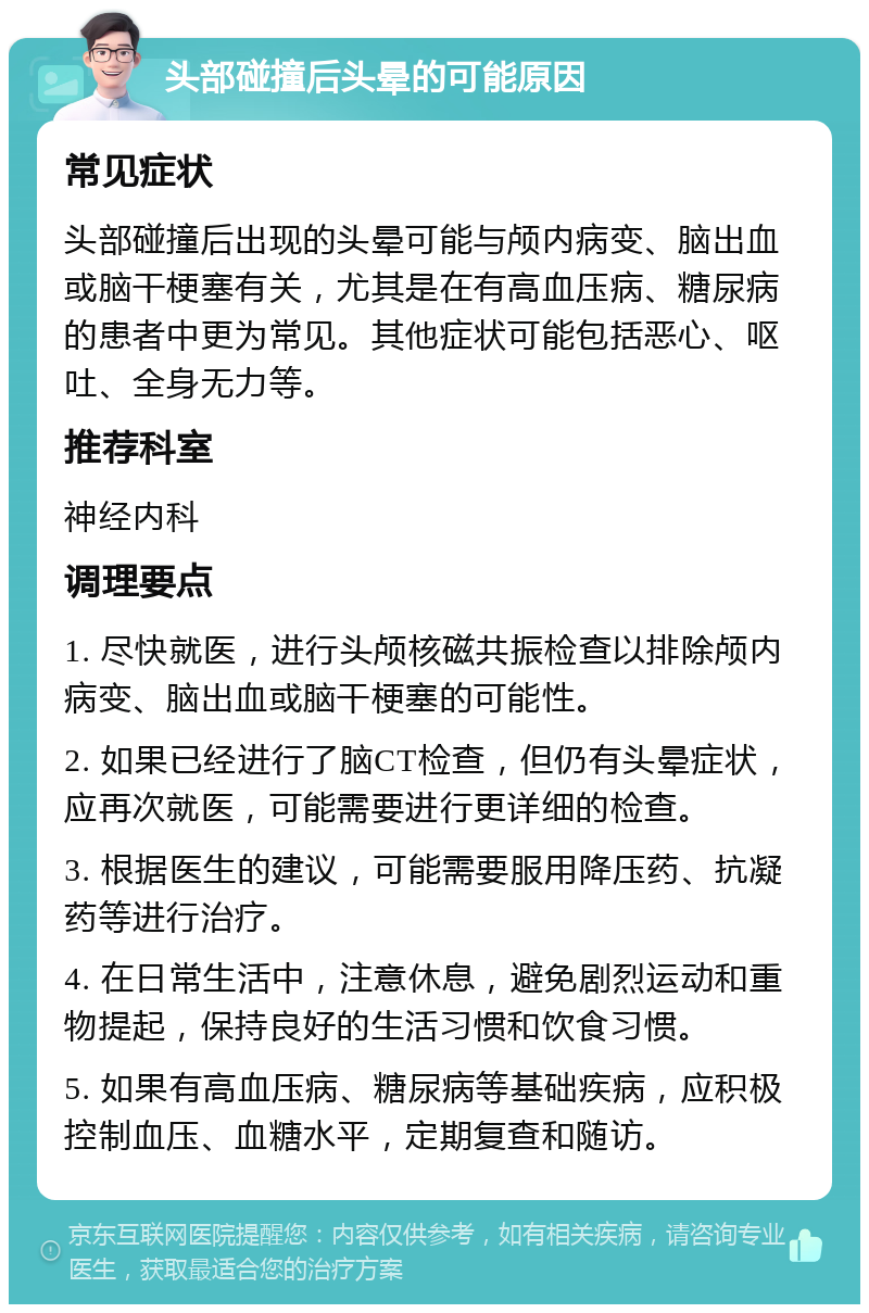 头部碰撞后头晕的可能原因 常见症状 头部碰撞后出现的头晕可能与颅内病变、脑出血或脑干梗塞有关，尤其是在有高血压病、糖尿病的患者中更为常见。其他症状可能包括恶心、呕吐、全身无力等。 推荐科室 神经内科 调理要点 1. 尽快就医，进行头颅核磁共振检查以排除颅内病变、脑出血或脑干梗塞的可能性。 2. 如果已经进行了脑CT检查，但仍有头晕症状，应再次就医，可能需要进行更详细的检查。 3. 根据医生的建议，可能需要服用降压药、抗凝药等进行治疗。 4. 在日常生活中，注意休息，避免剧烈运动和重物提起，保持良好的生活习惯和饮食习惯。 5. 如果有高血压病、糖尿病等基础疾病，应积极控制血压、血糖水平，定期复查和随访。