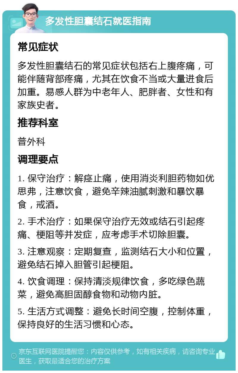 多发性胆囊结石就医指南 常见症状 多发性胆囊结石的常见症状包括右上腹疼痛，可能伴随背部疼痛，尤其在饮食不当或大量进食后加重。易感人群为中老年人、肥胖者、女性和有家族史者。 推荐科室 普外科 调理要点 1. 保守治疗：解痉止痛，使用消炎利胆药物如优思弗，注意饮食，避免辛辣油腻刺激和暴饮暴食，戒酒。 2. 手术治疗：如果保守治疗无效或结石引起疼痛、梗阻等并发症，应考虑手术切除胆囊。 3. 注意观察：定期复查，监测结石大小和位置，避免结石掉入胆管引起梗阻。 4. 饮食调理：保持清淡规律饮食，多吃绿色蔬菜，避免高胆固醇食物和动物内脏。 5. 生活方式调整：避免长时间空腹，控制体重，保持良好的生活习惯和心态。